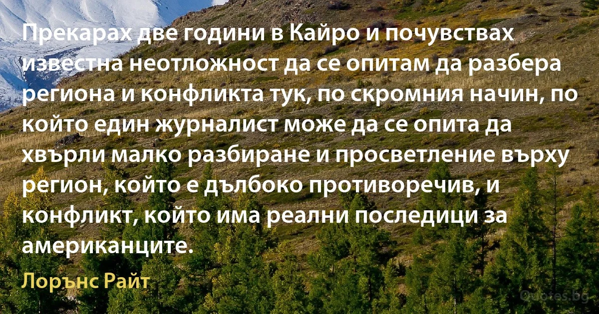 Прекарах две години в Кайро и почувствах известна неотложност да се опитам да разбера региона и конфликта тук, по скромния начин, по който един журналист може да се опита да хвърли малко разбиране и просветление върху регион, който е дълбоко противоречив, и конфликт, който има реални последици за американците. (Лорънс Райт)