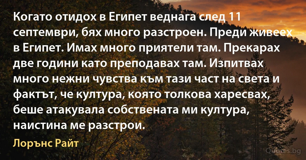 Когато отидох в Египет веднага след 11 септември, бях много разстроен. Преди живеех в Египет. Имах много приятели там. Прекарах две години като преподавах там. Изпитвах много нежни чувства към тази част на света и фактът, че култура, която толкова харесвах, беше атакувала собствената ми култура, наистина ме разстрои. (Лорънс Райт)