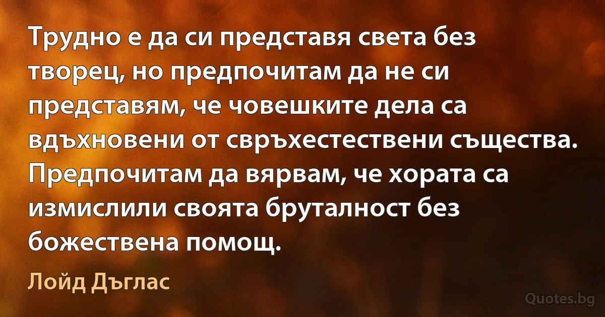 Трудно е да си представя света без творец, но предпочитам да не си представям, че човешките дела са вдъхновени от свръхестествени същества. Предпочитам да вярвам, че хората са измислили своята бруталност без божествена помощ. (Лойд Дъглас)