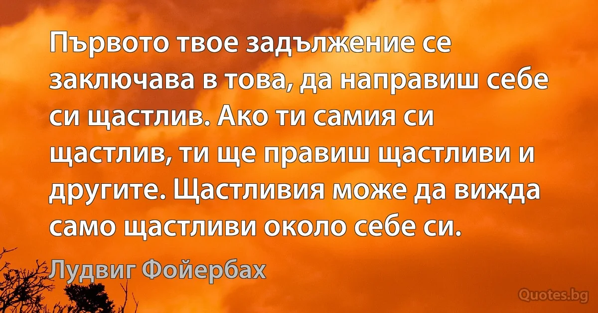 Първото твое задължение се заключава в това, да направиш себе си щастлив. Ако ти самия си щастлив, ти ще правиш щастливи и другите. Щастливия може да вижда само щастливи около себе си. (Лудвиг Фойербах)