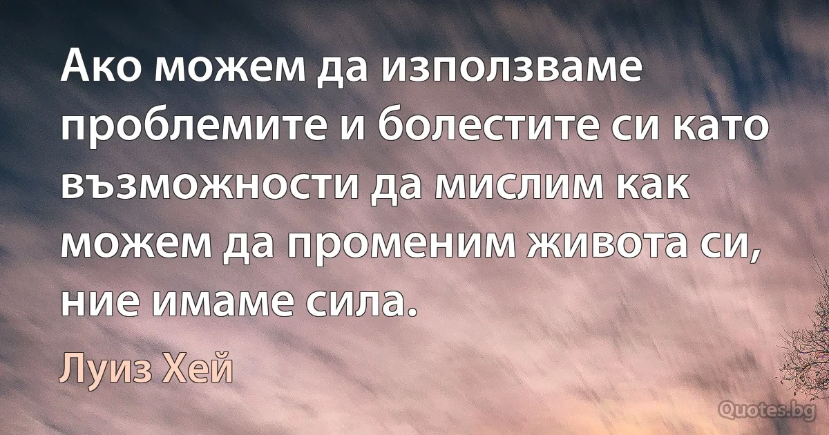 Ако можем да използваме проблемите и болестите си като възможности да мислим как можем да променим живота си, ние имаме сила. (Луиз Хей)