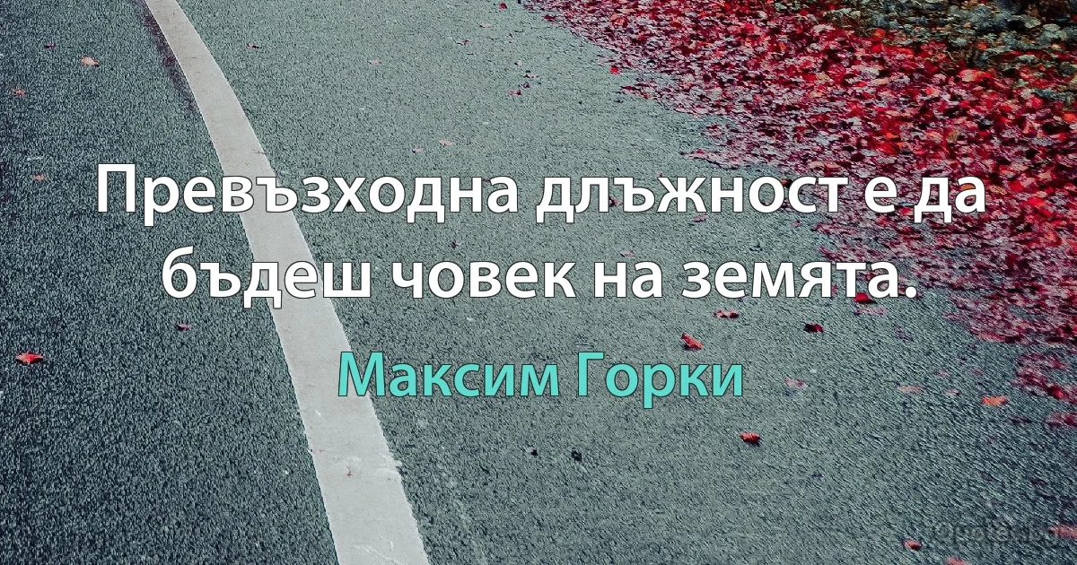 Превъзходна длъжност е да бъдеш човек на земята. (Максим Горки)