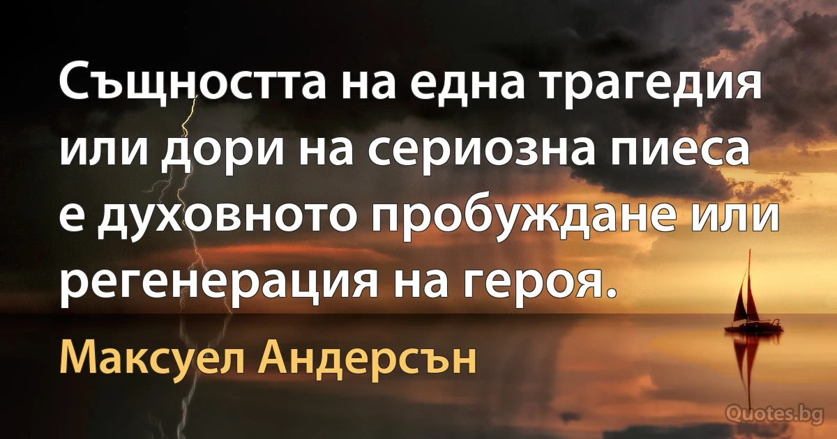 Същността на една трагедия или дори на сериозна пиеса е духовното пробуждане или регенерация на героя. (Максуел Андерсън)