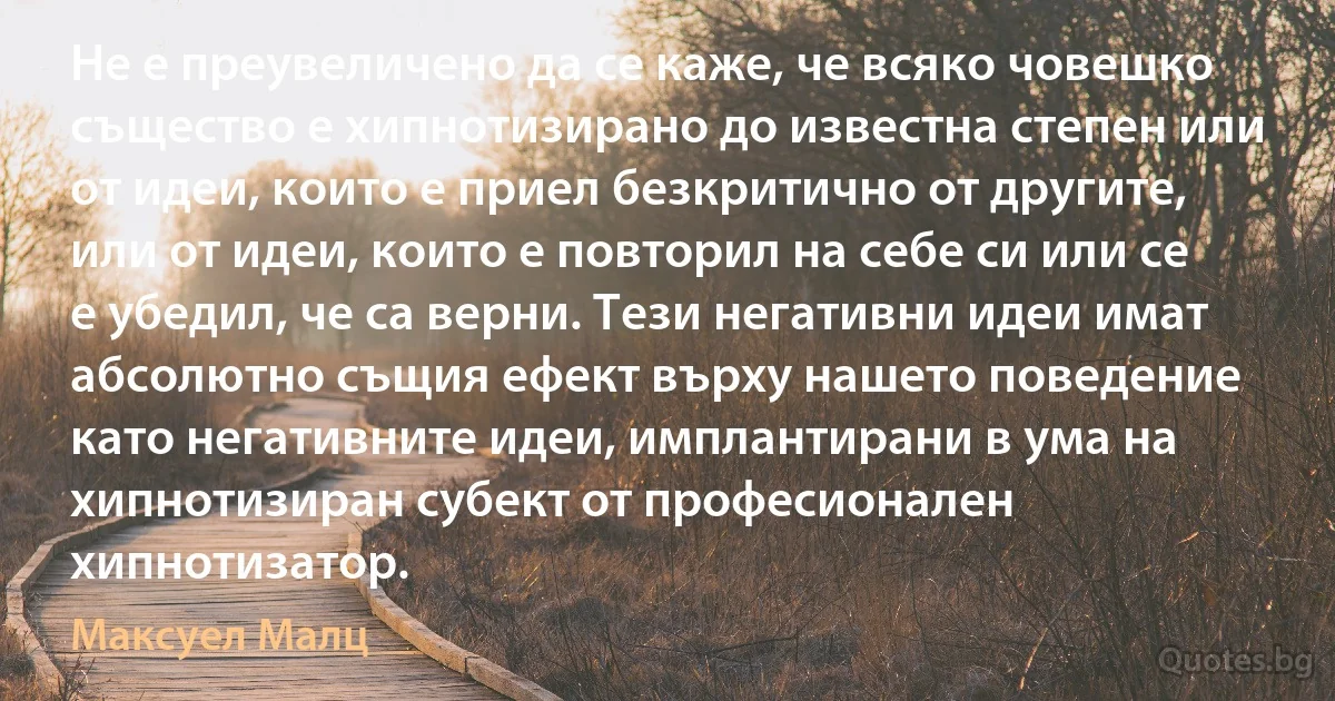 Не е преувеличено да се каже, че всяко човешко същество е хипнотизирано до известна степен или от идеи, които е приел безкритично от другите, или от идеи, които е повторил на себе си или се е убедил, че са верни. Тези негативни идеи имат абсолютно същия ефект върху нашето поведение като негативните идеи, имплантирани в ума на хипнотизиран субект от професионален хипнотизатор. (Максуел Малц)