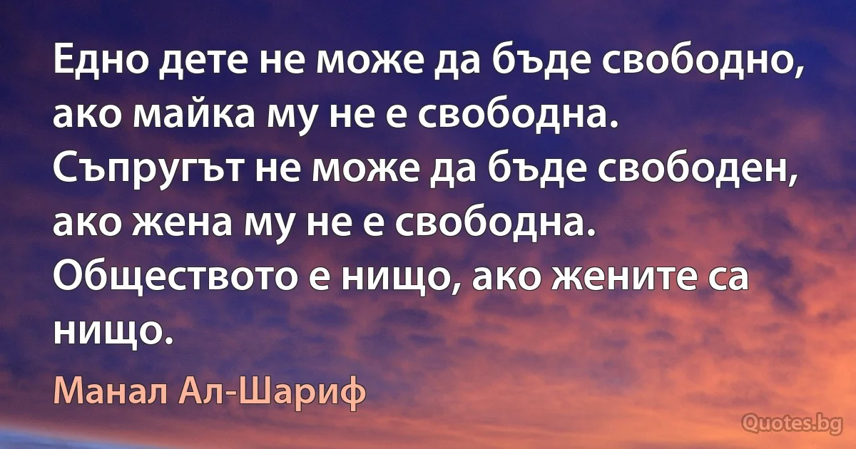 Едно дете не може да бъде свободно, ако майка му не е свободна. Съпругът не може да бъде свободен, ако жена му не е свободна. Обществото е нищо, ако жените са нищо. (Манал Ал-Шариф)