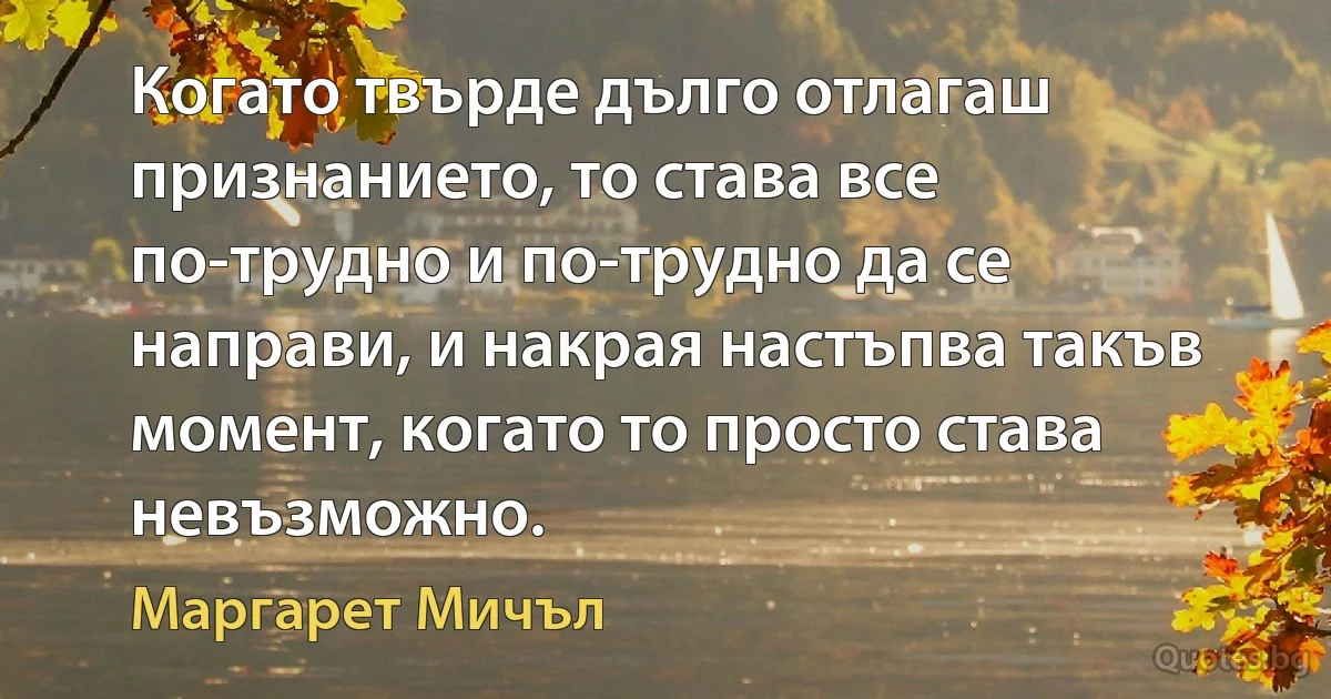 Когато твърде дълго отлагаш признанието, то става все по-трудно и по-трудно да се направи, и накрая настъпва такъв момент, когато то просто става невъзможно. (Маргарет Мичъл)