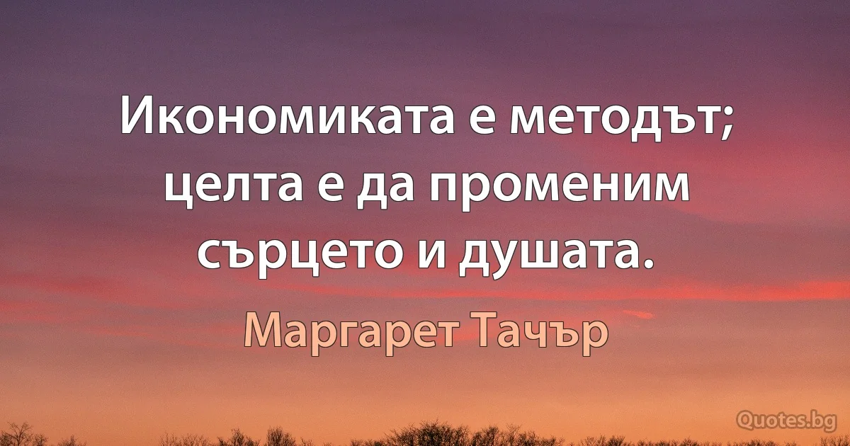 Икономиката е методът; целта е да променим сърцето и душата. (Маргарет Тачър)