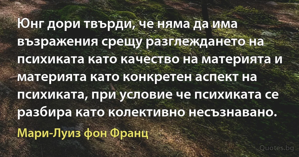 Юнг дори твърди, че няма да има възражения срещу разглеждането на психиката като качество на материята и материята като конкретен аспект на психиката, при условие че психиката се разбира като колективно несъзнавано. (Мари-Луиз фон Франц)