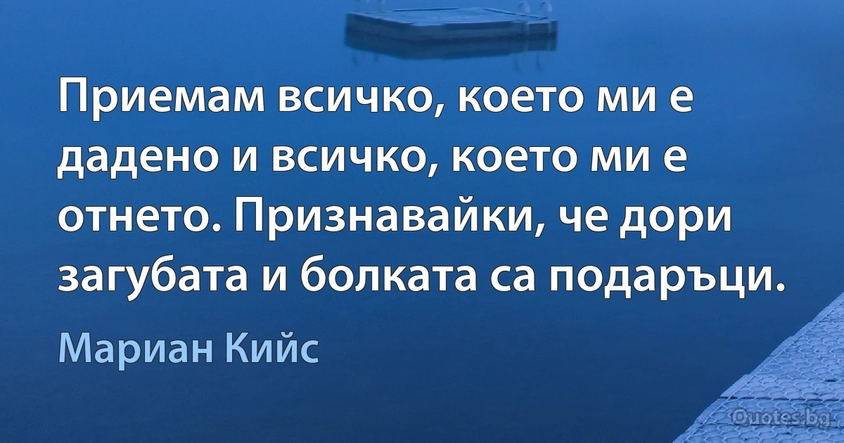 Приемам всичко, което ми е дадено и всичко, което ми е отнето. Признавайки, че дори загубата и болката са подаръци. (Мариан Кийс)