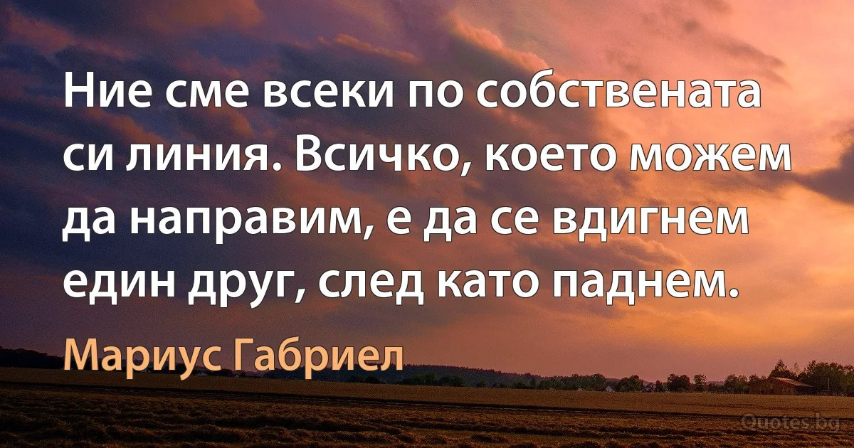 Ние сме всеки по собствената си линия. Всичко, което можем да направим, е да се вдигнем един друг, след като паднем. (Мариус Габриел)