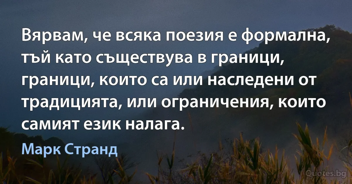 Вярвам, че всяка поезия е формална, тъй като съществува в граници, граници, които са или наследени от традицията, или ограничения, които самият език налага. (Марк Странд)