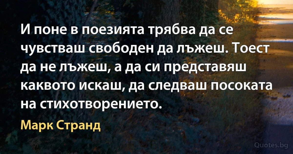 И поне в поезията трябва да се чувстваш свободен да лъжеш. Тоест да не лъжеш, а да си представяш каквото искаш, да следваш посоката на стихотворението. (Марк Странд)