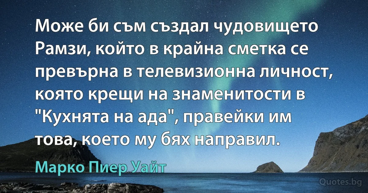 Може би съм създал чудовището Рамзи, който в крайна сметка се превърна в телевизионна личност, която крещи на знаменитости в "Кухнята на ада", правейки им това, което му бях направил. (Марко Пиер Уайт)