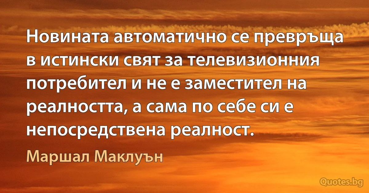 Новината автоматично се превръща в истински свят за телевизионния потребител и не е заместител на реалността, а сама по себе си е непосредствена реалност. (Маршал Маклуън)