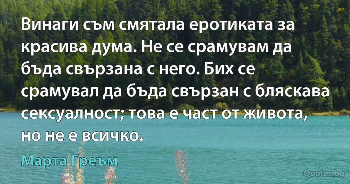 Винаги съм смятала еротиката за красива дума. Не се срамувам да бъда свързана с него. Бих се срамувал да бъда свързан с бляскава сексуалност; това е част от живота, но не е всичко. (Марта Греъм)