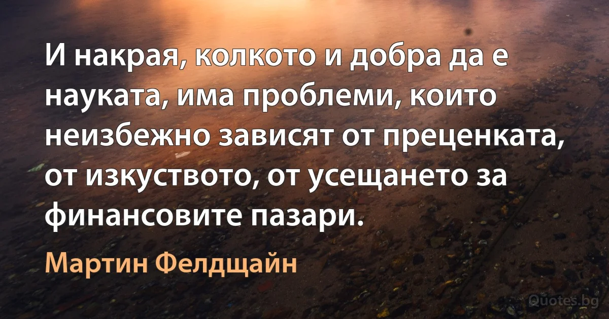 И накрая, колкото и добра да е науката, има проблеми, които неизбежно зависят от преценката, от изкуството, от усещането за финансовите пазари. (Мартин Фелдщайн)