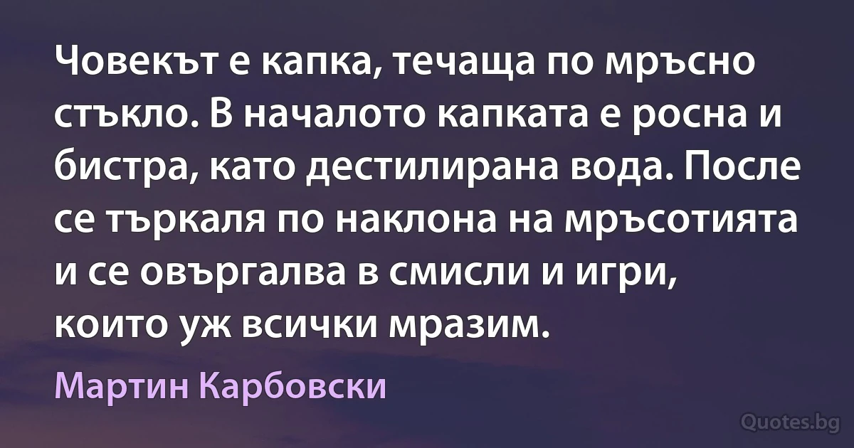 Човекът е капка, течаща по мръсно стъкло. В началото капката е росна и бистра, като дестилирана вода. После се търкаля по наклона на мръсотията и се овъргалва в смисли и игри, които уж всички мразим. (Мартин Карбовски)