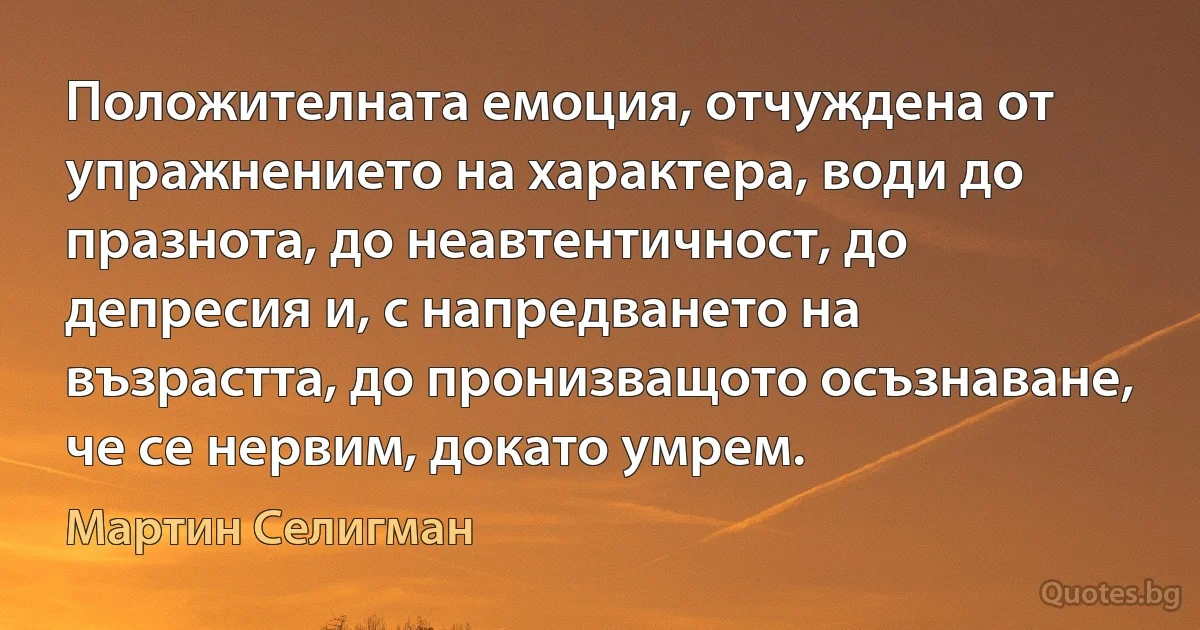 Положителната емоция, отчуждена от упражнението на характера, води до празнота, до неавтентичност, до депресия и, с напредването на възрастта, до пронизващото осъзнаване, че се нервим, докато умрем. (Мартин Селигман)