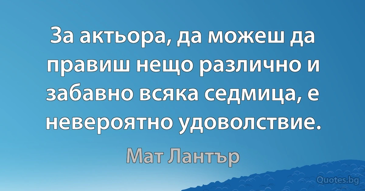 За актьора, да можеш да правиш нещо различно и забавно всяка седмица, е невероятно удоволствие. (Мат Лантър)