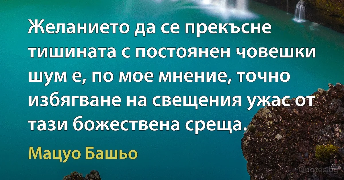 Желанието да се прекъсне тишината с постоянен човешки шум е, по мое мнение, точно избягване на свещения ужас от тази божествена среща. (Мацуо Башьо)