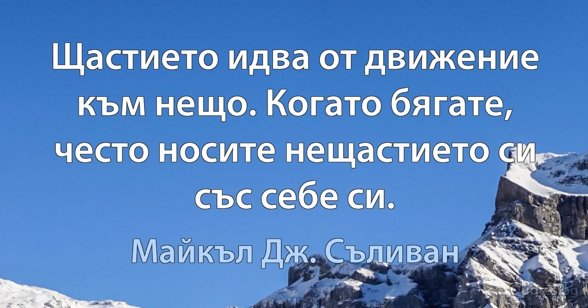 Щастието идва от движение към нещо. Когато бягате, често носите нещастието си със себе си. (Майкъл Дж. Съливан)