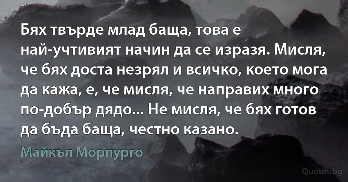 Бях твърде млад баща, това е най-учтивият начин да се изразя. Мисля, че бях доста незрял и всичко, което мога да кажа, е, че мисля, че направих много по-добър дядо... Не мисля, че бях готов да бъда баща, честно казано. (Майкъл Морпурго)