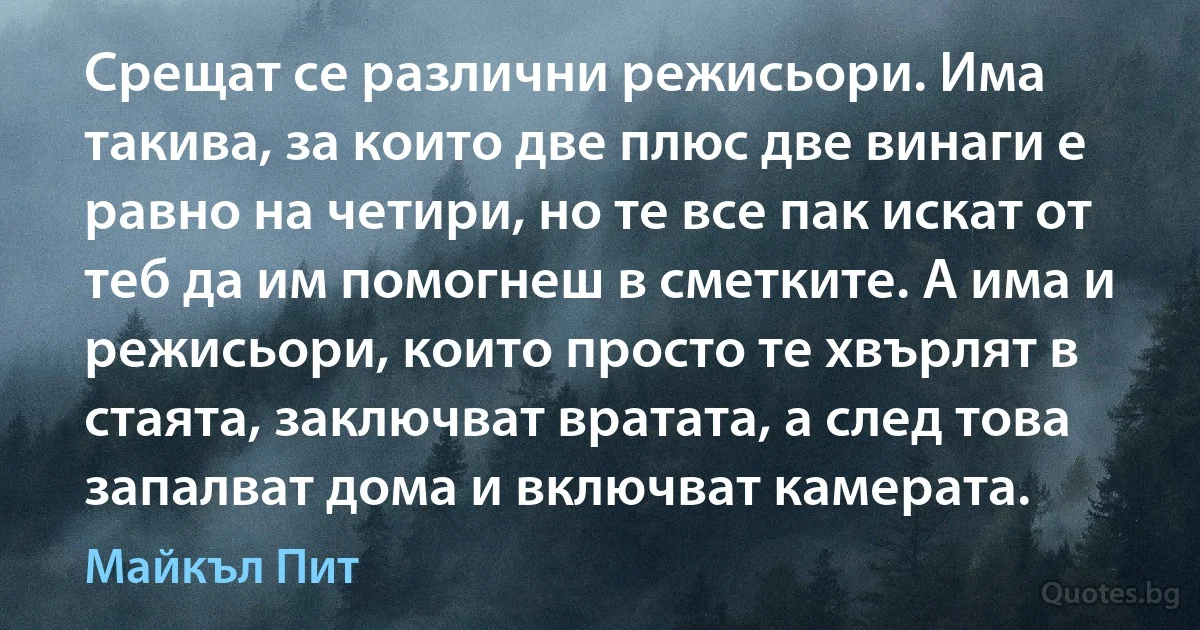 Срещат се различни режисьори. Има такива, за които две плюс две винаги е равно на четири, но те все пак искат от теб да им помогнеш в сметките. А има и режисьори, които просто те хвърлят в стаята, заключват вратата, а след това запалват дома и включват камерата. (Майкъл Пит)