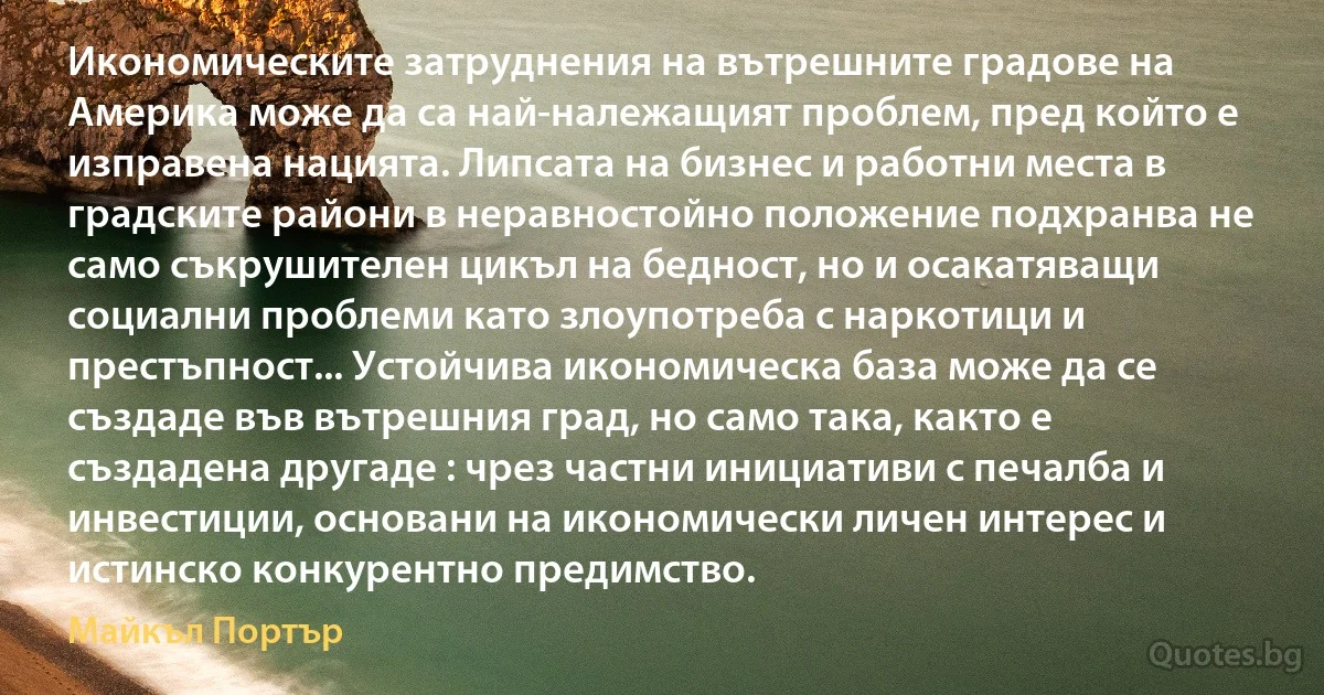 Икономическите затруднения на вътрешните градове на Америка може да са най-належащият проблем, пред който е изправена нацията. Липсата на бизнес и работни места в градските райони в неравностойно положение подхранва не само съкрушителен цикъл на бедност, но и осакатяващи социални проблеми като злоупотреба с наркотици и престъпност... Устойчива икономическа база може да се създаде във вътрешния град, но само така, както е създадена другаде : чрез частни инициативи с печалба и инвестиции, основани на икономически личен интерес и истинско конкурентно предимство. (Майкъл Портър)