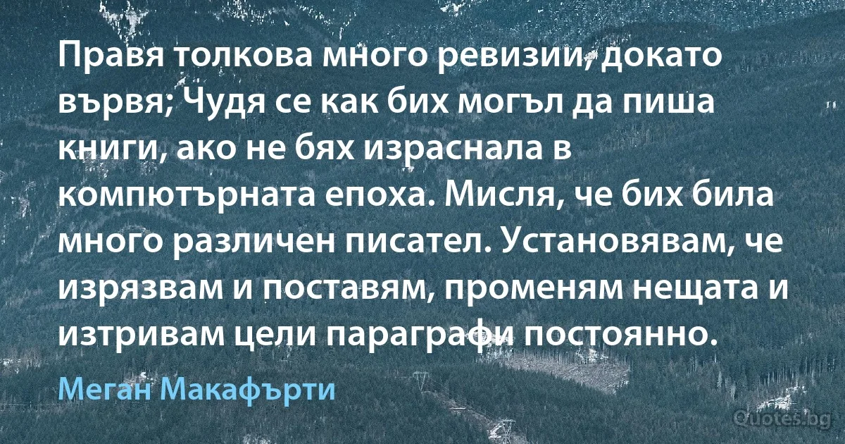 Правя толкова много ревизии, докато вървя; Чудя се как бих могъл да пиша книги, ако не бях израснала в компютърната епоха. Мисля, че бих била много различен писател. Установявам, че изрязвам и поставям, променям нещата и изтривам цели параграфи постоянно. (Меган Макафърти)