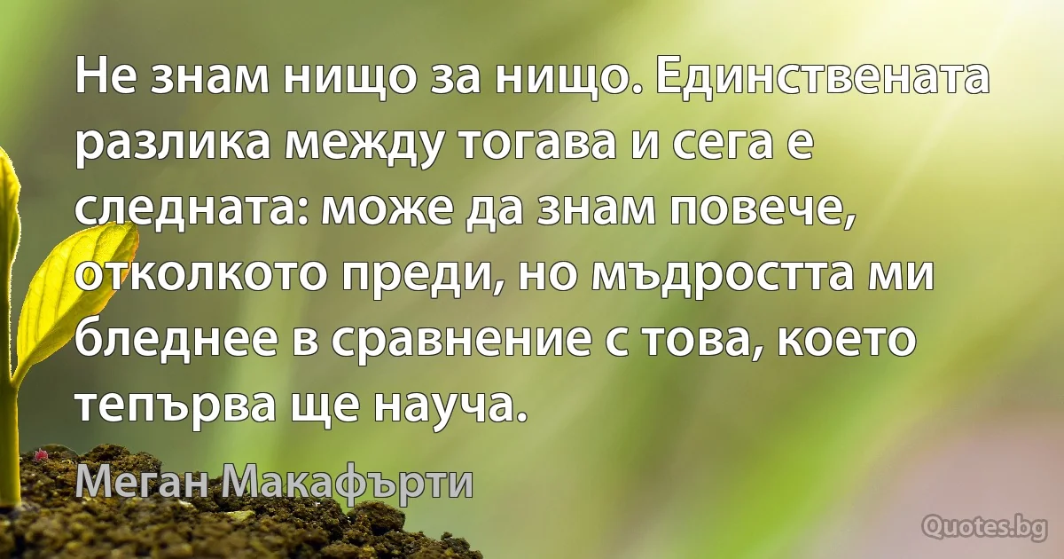 Не знам нищо за нищо. Единствената разлика между тогава и сега е следната: може да знам повече, отколкото преди, но мъдростта ми бледнее в сравнение с това, което тепърва ще науча. (Меган Макафърти)