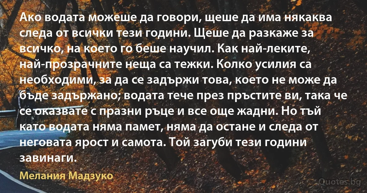 Ако водата можеше да говори, щеше да има някаква следа от всички тези години. Щеше да разкаже за всичко, на което го беше научил. Как най-леките, най-прозрачните неща са тежки. Колко усилия са необходими, за да се задържи това, което не може да бъде задържано; водата тече през пръстите ви, така че се оказвате с празни ръце и все още жадни. Но тъй като водата няма памет, няма да остане и следа от неговата ярост и самота. Той загуби тези години завинаги. (Мелания Мадзуко)