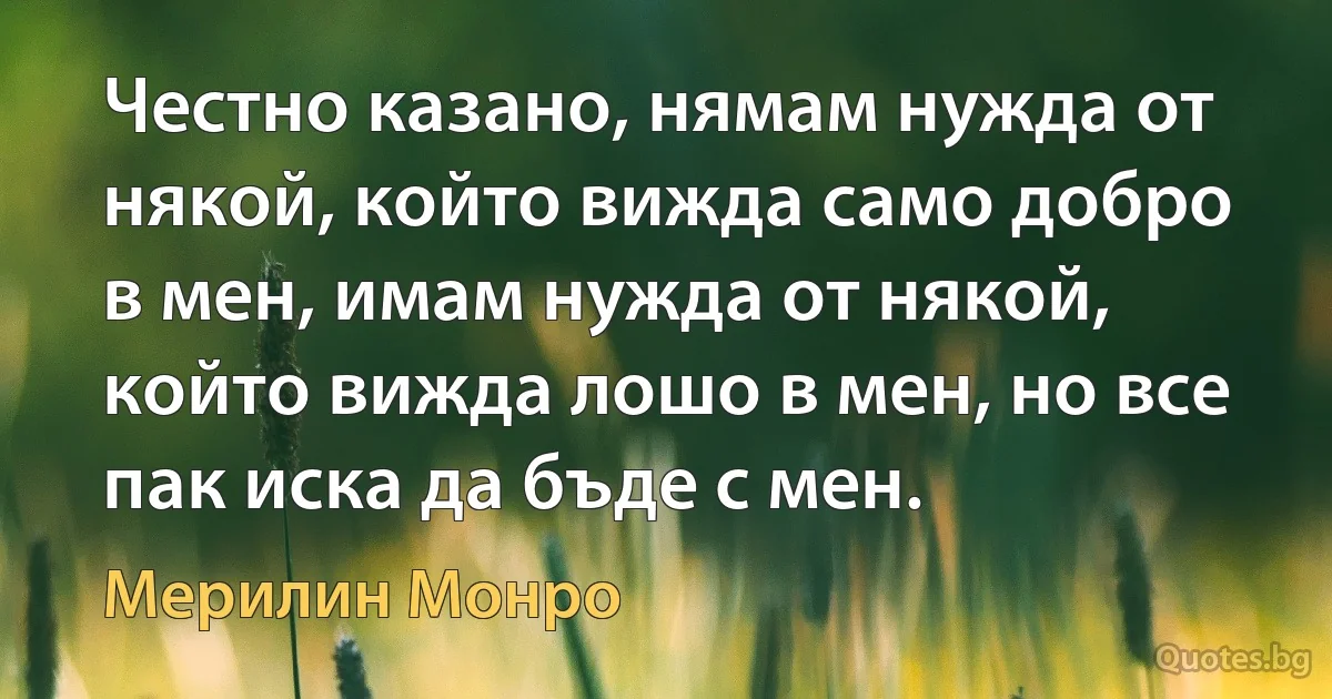 Честно казано, нямам нужда от някой, който вижда само добро в мен, имам нужда от някой, който вижда лошо в мен, но все пак иска да бъде с мен. (Мерилин Монро)