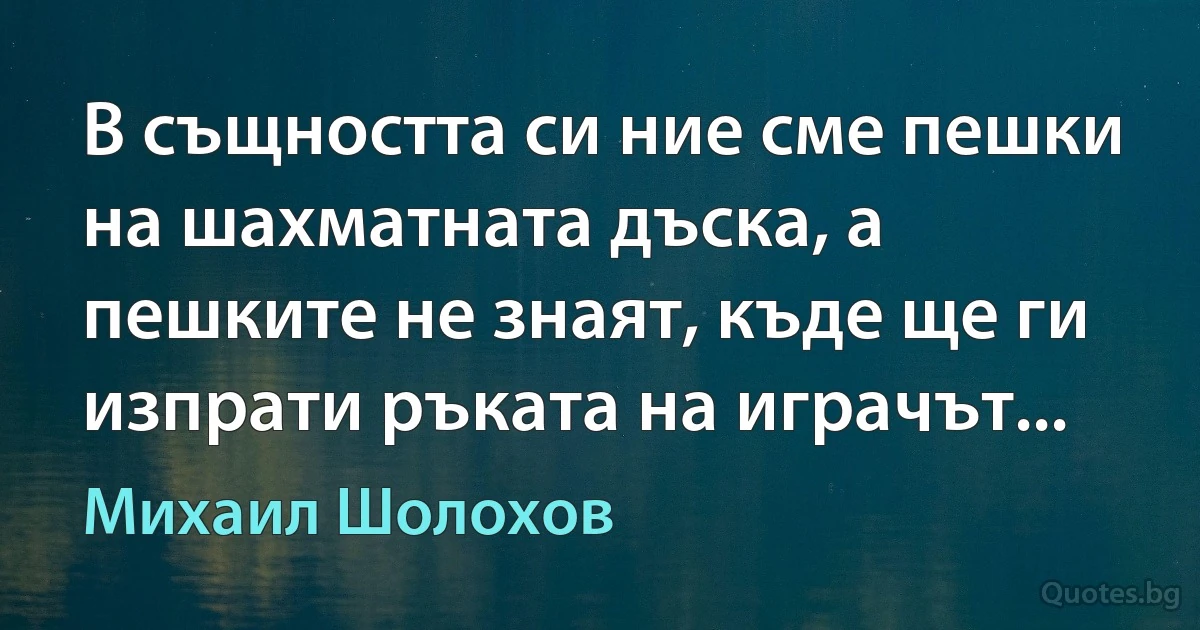 В същността си ние сме пешки на шахматната дъска, а пешките не знаят, къде ще ги изпрати ръката на играчът... (Михаил Шолохов)