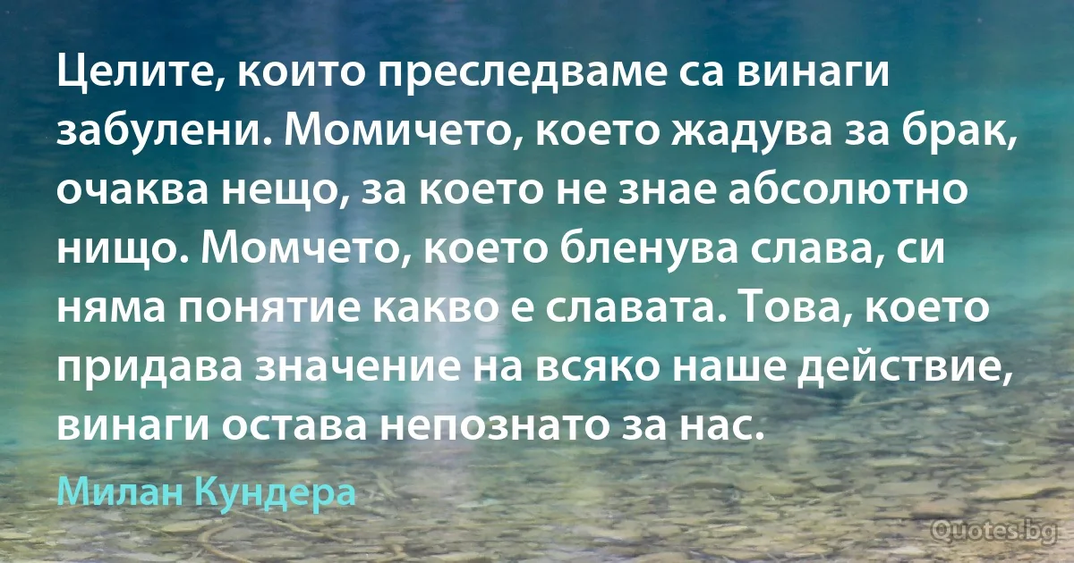 Целите, които преследваме са винаги забулени. Момичето, което жадува за брак, очаква нещо, за което не знае абсолютно нищо. Момчето, което бленува слава, си няма понятие какво е славата. Това, което придава значение на всяко наше действие, винаги остава непознато за нас. (Милан Кундера)