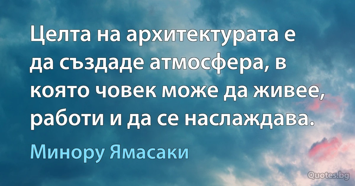 Целта на архитектурата е да създаде атмосфера, в която човек може да живее, работи и да се наслаждава. (Минору Ямасаки)