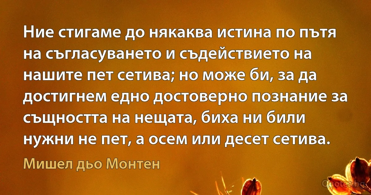 Ние стигаме до някаква истина по пътя на съгласуването и съдействието на нашите пет сетива; но може би, за да достигнем едно достоверно познание за същността на нещата, биха ни били нужни не пет, а осем или десет сетива. (Мишел дьо Монтен)