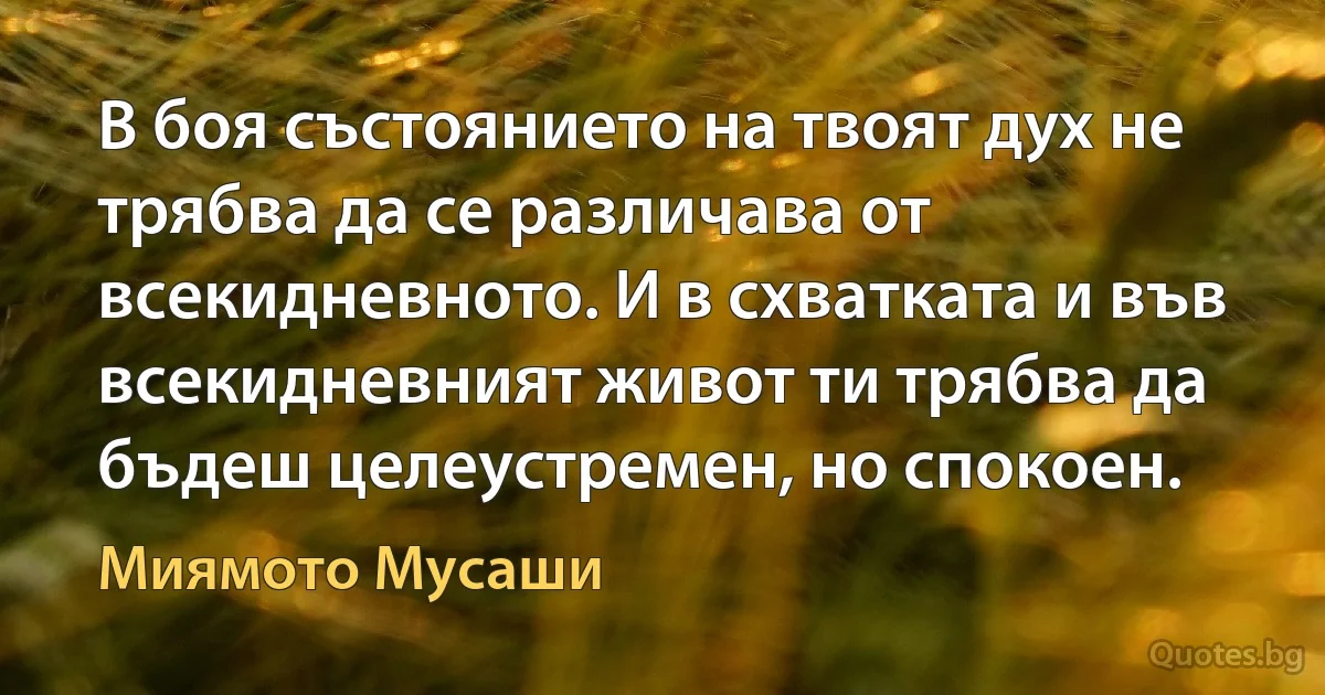 В боя състоянието на твоят дух не трябва да се различава от всекидневното. И в схватката и във всекидневният живот ти трябва да бъдеш целеустремен, но спокоен. (Миямото Мусаши)