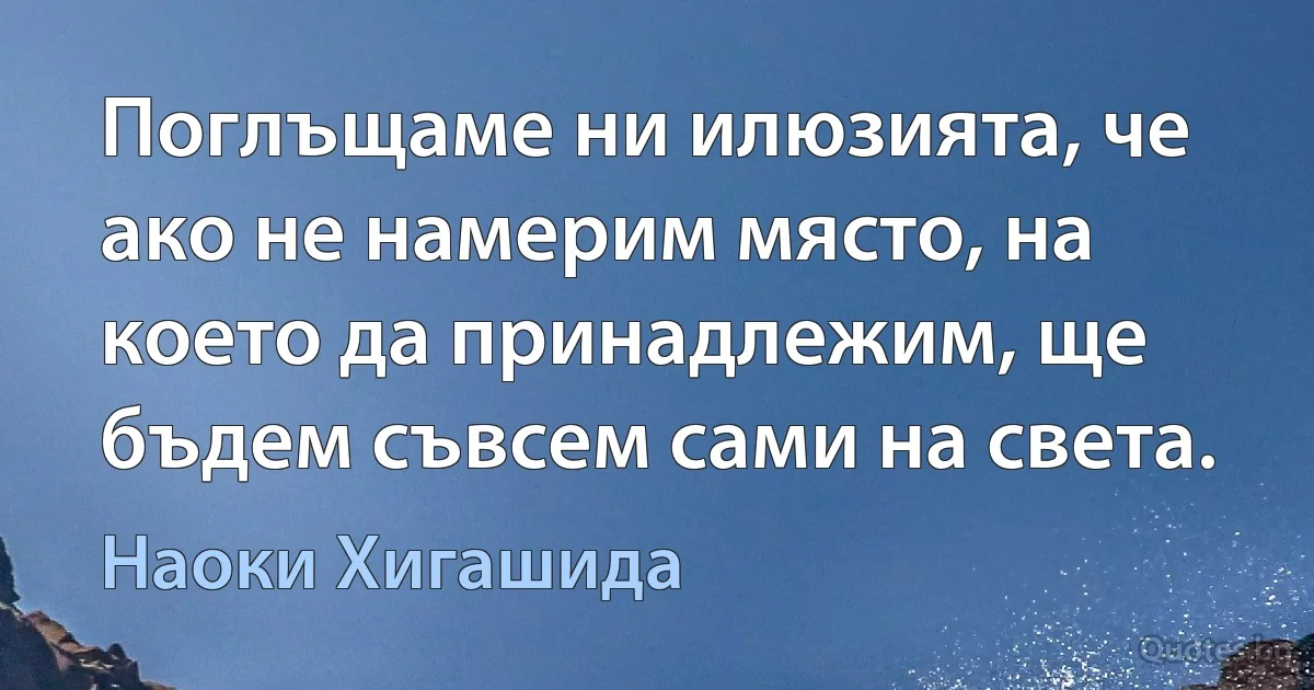 Поглъщаме ни илюзията, че ако не намерим място, на което да принадлежим, ще бъдем съвсем сами на света. (Наоки Хигашида)