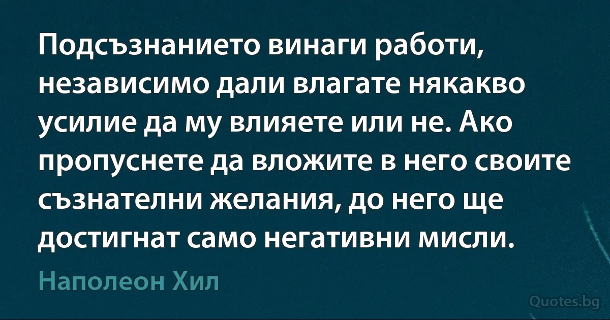 Подсъзнанието винаги работи, независимо дали влагате някакво усилие да му влияете или не. Ако пропуснете да вложите в него своите съзнателни желания, до него ще достигнат само негативни мисли. (Наполеон Хил)