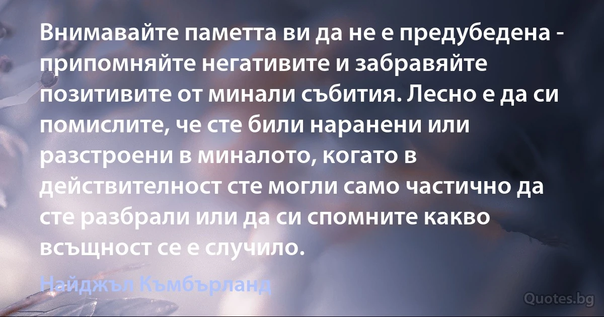 Внимавайте паметта ви да не е предубедена - припомняйте негативите и забравяйте позитивите от минали събития. Лесно е да си помислите, че сте били наранени или разстроени в миналото, когато в действителност сте могли само частично да сте разбрали или да си спомните какво всъщност се е случило. (Найджъл Къмбърланд)