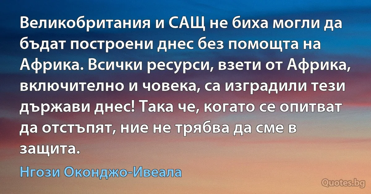 Великобритания и САЩ не биха могли да бъдат построени днес без помощта на Африка. Всички ресурси, взети от Африка, включително и човека, са изградили тези държави днес! Така че, когато се опитват да отстъпят, ние не трябва да сме в защита. (Нгози Оконджо-Ивеала)