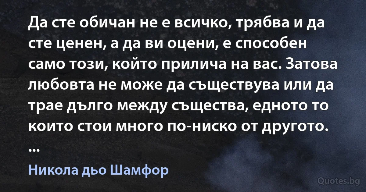 Да сте обичан не е всичко, трябва и да сте ценен, а да ви оцени, е способен само този, който прилича на вас. Затова любовта не може да съществува или да трае дълго между същества, едното то които стои много по-ниско от другото. ... (Никола дьо Шамфор)