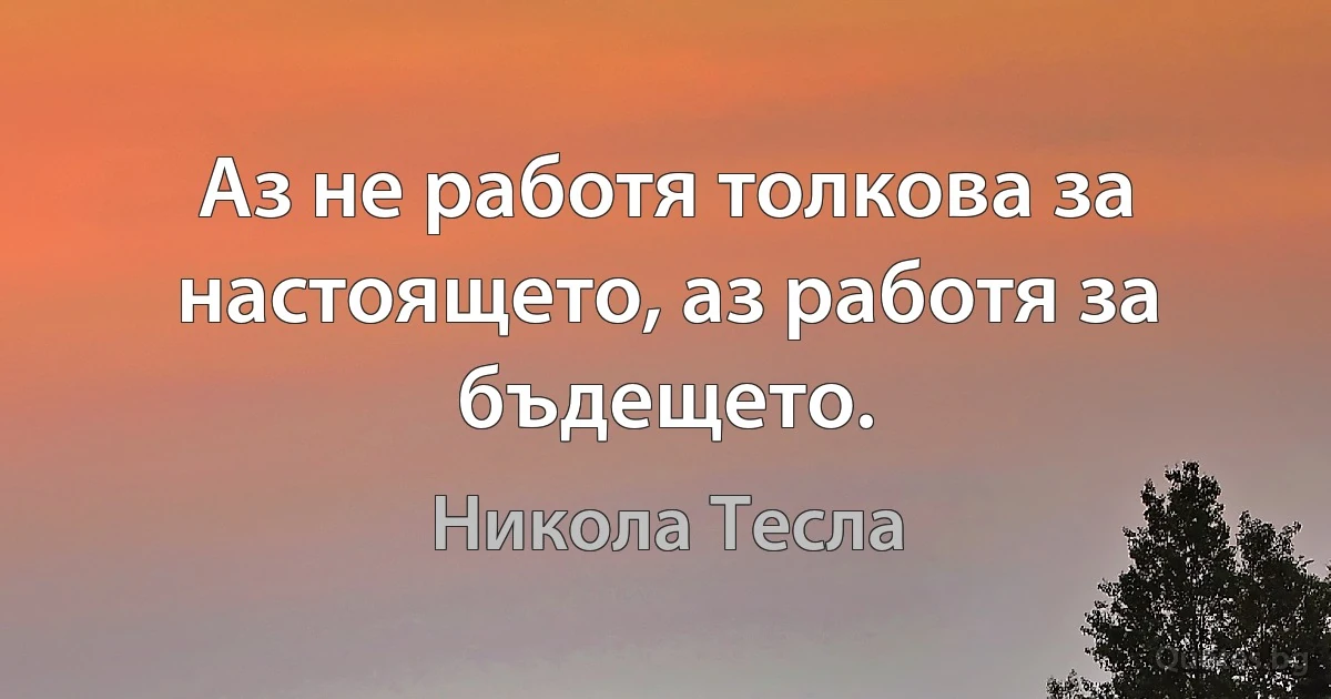 Аз не работя толкова за настоящето, аз работя за бъдещето. (Никола Тесла)