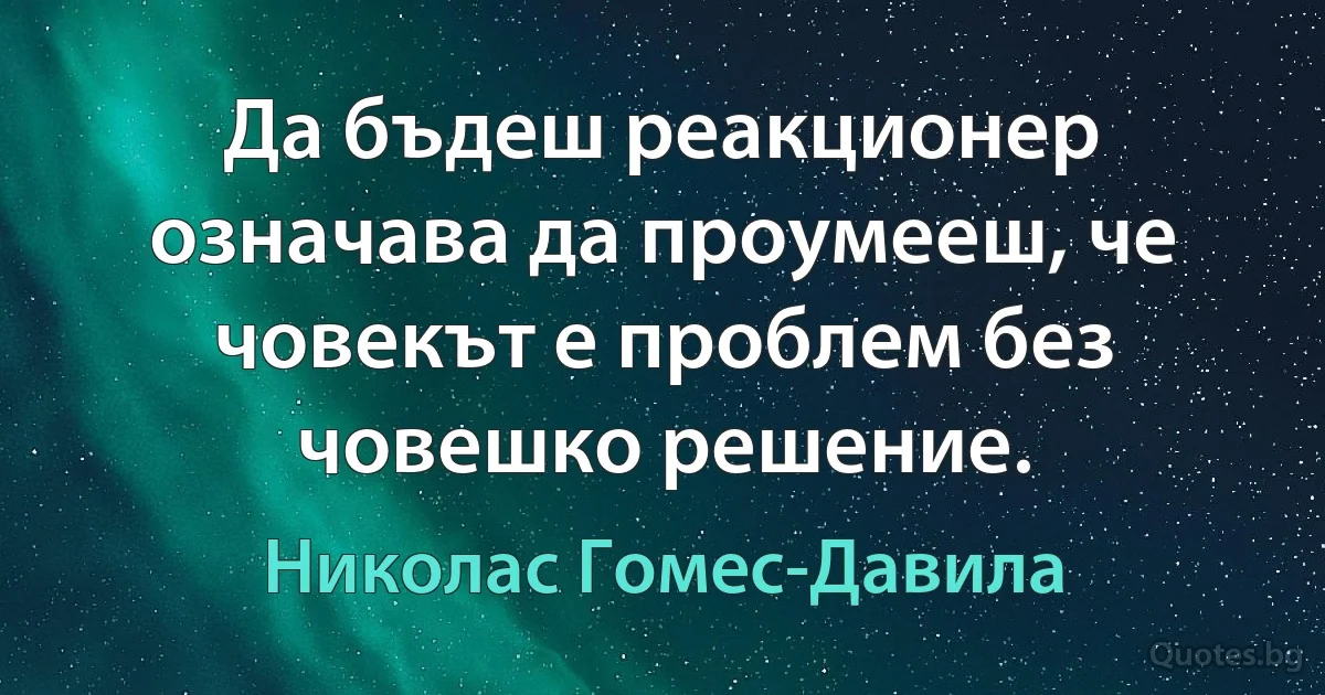 Да бъдеш реакционер означава да проумееш, че човекът е проблем без човешко решение. (Николас Гомес-Давила)