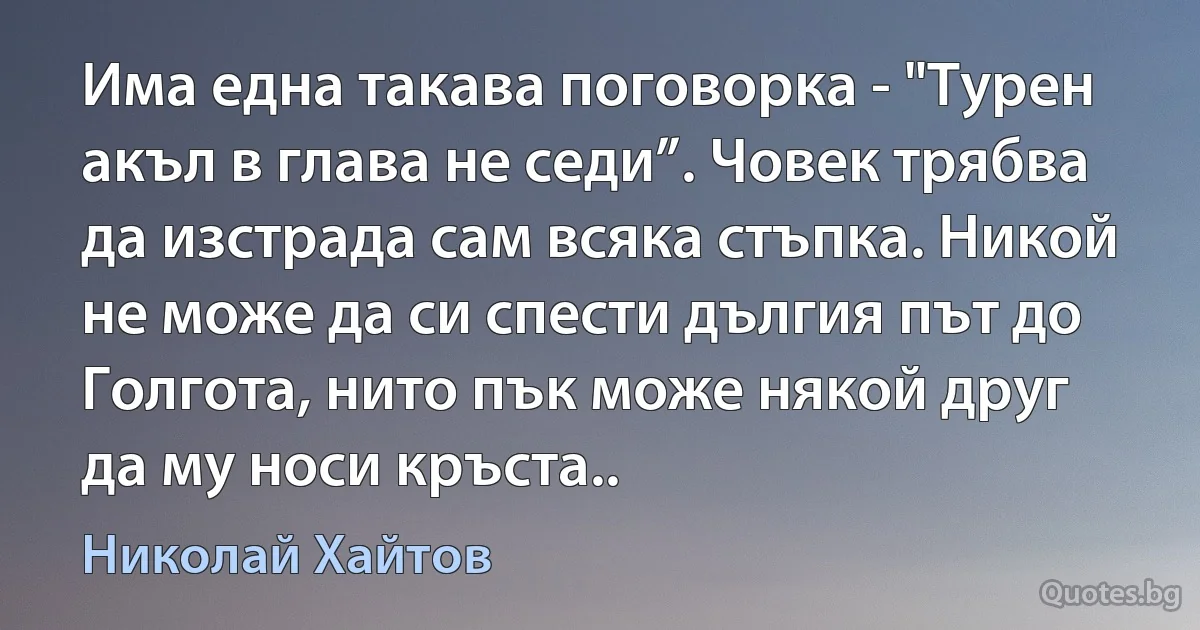 Има една такава поговорка - "Турен акъл в глава не седи”. Човек трябва да изстрада сам всяка стъпка. Никой не може да си спести дългия път до Голгота, нито пък може някой друг да му носи кръста.. (Николай Хайтов)