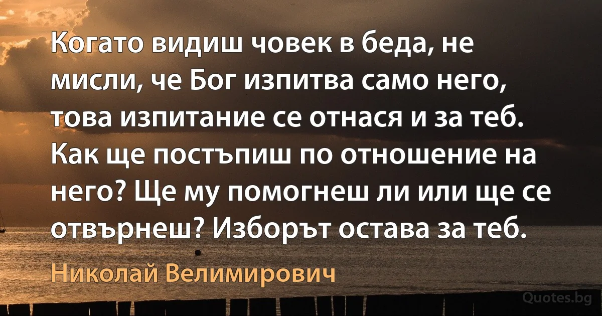 Когато видиш човек в беда, не мисли, че Бог изпитва само него, това изпитание се отнася и за теб. Как ще постъпиш по отношение на него? Ще му помогнеш ли или ще се отвърнеш? Изборът остава за теб. (Николай Велимирович)