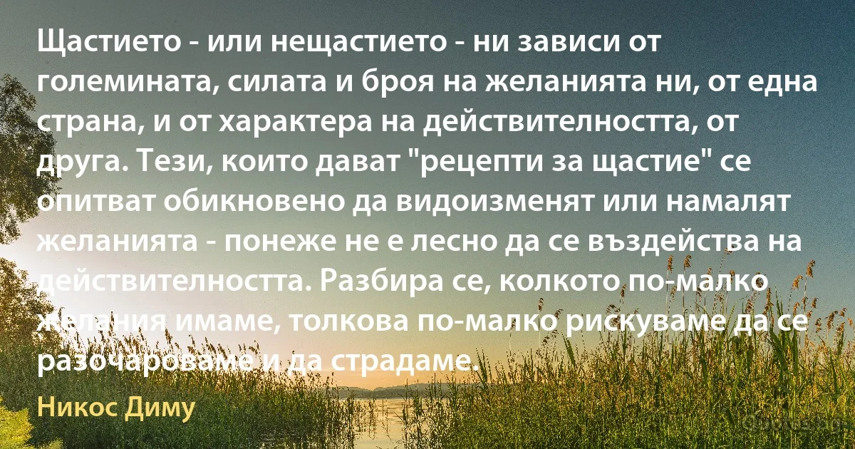 Щастието - или нещастието - ни зависи от големината, силата и броя на желанията ни, от една страна, и от характера на действителността, от друга. Тези, които дават "рецепти за щастие" се опитват обикновено да видоизменят или намалят желанията - понеже не е лесно да се въздейства на действителността. Разбира се, колкото по-малко желания имаме, толкова по-малко рискуваме да се разочароваме и да страдаме. (Никос Диму)