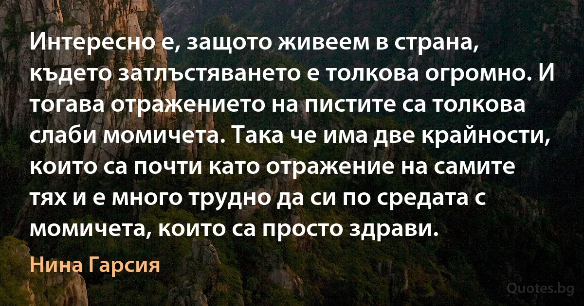 Интересно е, защото живеем в страна, където затлъстяването е толкова огромно. И тогава отражението на пистите са толкова слаби момичета. Така че има две крайности, които са почти като отражение на самите тях и е много трудно да си по средата с момичета, които са просто здрави. (Нина Гарсия)