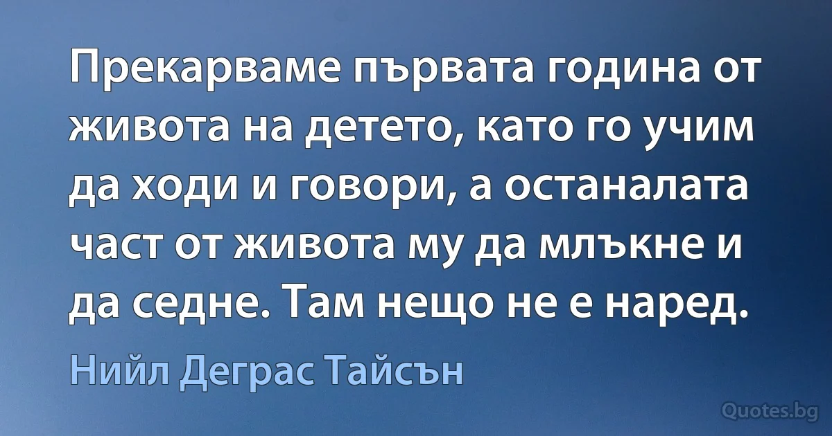 Прекарваме първата година от живота на детето, като го учим да ходи и говори, а останалата част от живота му да млъкне и да седне. Там нещо не е наред. (Нийл Деграс Тайсън)