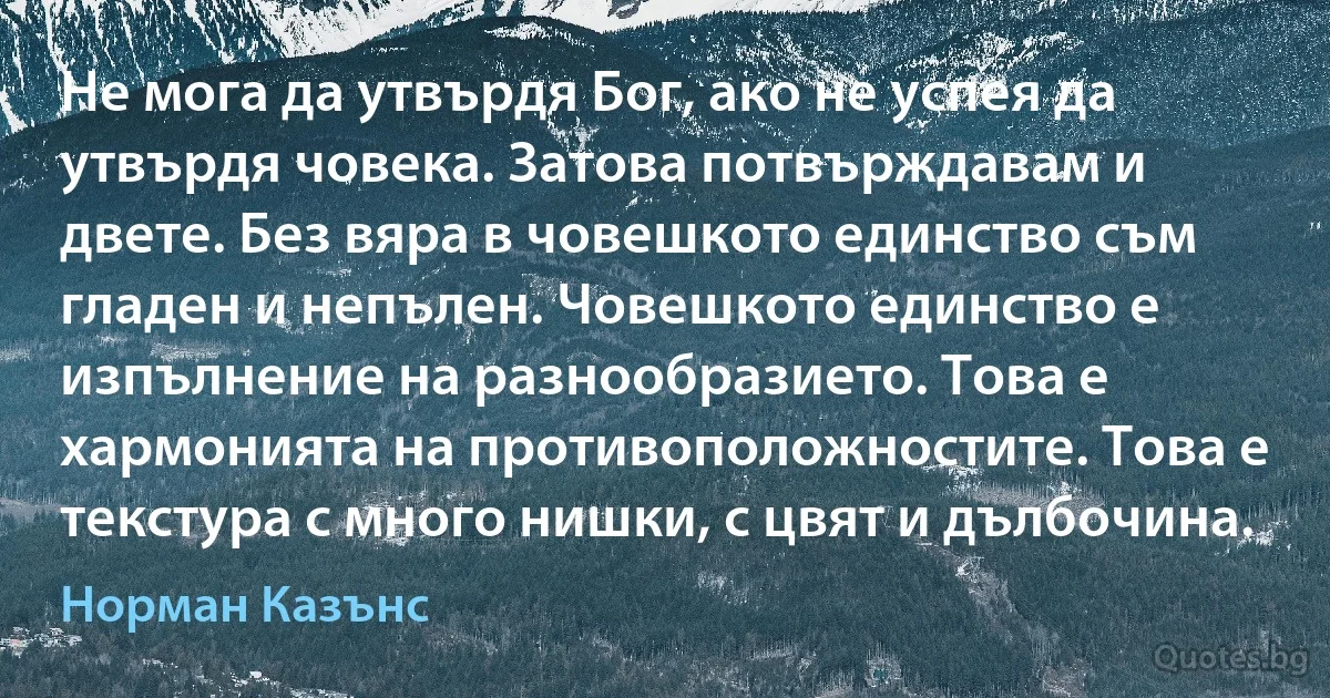 Не мога да утвърдя Бог, ако не успея да утвърдя човека. Затова потвърждавам и двете. Без вяра в човешкото единство съм гладен и непълен. Човешкото единство е изпълнение на разнообразието. Това е хармонията на противоположностите. Това е текстура с много нишки, с цвят и дълбочина. (Норман Казънс)